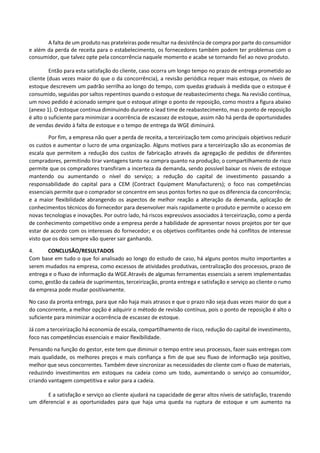 A falta de um produto nas prateleiras pode resultar na desistência de compra por parte do consumidor
e além da perda de receita para o estabelecimento, os fornecedores também podem ter problemas com o
consumidor, que talvez opte pela concorrência naquele momento e acabe se tornando fiel ao novo produto.
Então para esta satisfação do cliente, caso ocorra um longo tempo no prazo de entrega prometido ao
cliente (duas vezes maior do que o da concorrência), a revisão periódica requer mais estoque, os níveis de
estoque descrevem um padrão serrilha ao longo do tempo, com quedas graduais à medida que o estoque é
consumido, seguidas por saltos repentinos quando o estoque de reabastecimento chega. Na revisão contínua,
um novo pedido é acionado sempre que o estoque atinge o ponto de reposição, como mostra a figura abaixo
(anexo 1). O estoque continua diminuindo durante o lead time de reabastecimento, mas o ponto de reposição
é alto o suficiente para minimizar a ocorrência de escassez de estoque, assim não há perda de oportunidades
de vendas devido à falta de estoque e o tempo de entrega da WGE diminuirá.
Por fim, a empresa não quer a perda de receita, a terceirização tem como principais objetivos reduzir
os custos e aumentar o lucro de uma organização. Alguns motivos para a terceirização são as economias de
escala que permitem a redução dos custos de fabricação através da agregação de pedidos de diferentes
compradores, permitindo tirar vantagens tanto na compra quanto na produção; o compartilhamento de risco
permite que os compradores transfiram a incerteza da demanda, sendo possível baixar os níveis de estoque
mantendo ou aumentando o nível do serviço; a redução do capital de investimento passando a
responsabilidade do capital para a CEM (Contract Equipment Manufacturers); o foco nas competências
essenciais permite que o comprador se concentre em seus pontos fortes no que os diferencia da concorrência;
e a maior flexibilidade abrangendo os aspectos de melhor reação a alteração da demanda, aplicação de
conhecimentos técnicos do fornecedor para desenvolver mais rapidamente o produto e permite o acesso em
novas tecnologias e inovações. Por outro lado, há riscos expressivos associados à terceirização, como a perda
de conhecimento competitivo onde a empresa perde a habilidade de apresentar novos projetos por ter que
estar de acordo com os interesses do fornecedor; e os objetivos conflitantes onde há conflitos de interesse
visto que os dois sempre vão querer sair ganhando.
4. CONCLUSÃO/RESULTADOS
Com base em tudo o que foi analisado ao longo do estudo de caso, há alguns pontos muito importantes a
serem mudados na empresa, como excessos de atividades produtivas, centralização dos processos, prazo de
entrega e o fluxo de informação da WGE.Através de algumas ferramentas essenciais a serem implementadas
como, gestão da cadeia de suprimentos, terceirização, pronta entrega e satisfação e serviço ao cliente o rumo
da empresa pode mudar positivamente.
No caso da pronta entrega, para que não haja mais atrasos e que o prazo não seja duas vezes maior do que a
do concorrente, a melhor opção é adquirir o método de revisão contínua, pois o ponto de reposição é alto o
suficiente para minimizar a ocorrência de escassez de estoque.
Já com a terceirização há economia de escala, compartilhamento de risco, redução do capital de investimento,
foco nas competências essenciais e maior flexibilidade.
Pensando na função do gestor, este tem que diminuir o tempo entre seus processos, fazer suas entregas com
mais qualidade, os melhores preços e mais confiança a fim de que seu fluxo de informação seja positivo,
melhor que seus concorrentes. Também deve sincronizar as necessidades do cliente com o fluxo de materiais,
reduzindo investimentos em estoques na cadeia como um todo, aumentando o serviço ao consumidor,
criando vantagem competitiva e valor para a cadeia.
E a satisfação e serviço ao cliente ajudará na capacidade de gerar altos níveis de satisfação, trazendo
um diferencial e as oportunidades para que haja uma queda na ruptura de estoque e um aumento na
 