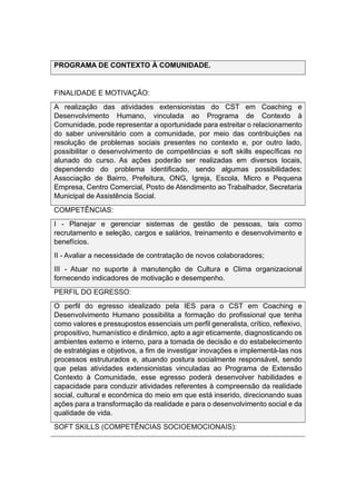 PROGRAMA DE CONTEXTO À COMUNIDADE.
FINALIDADE E MOTIVAÇÃO:
A realização das atividades extensionistas do CST em Coaching e
Desenvolvimento Humano, vinculada ao Programa de Contexto à
Comunidade, pode representar a oportunidade para estreitar o relacionamento
do saber universitário com a comunidade, por meio das contribuições na
resolução de problemas sociais presentes no contexto e, por outro lado,
possibilitar o desenvolvimento de competências e soft skills específicas no
alunado do curso. As ações poderão ser realizadas em diversos locais,
dependendo do problema identificado, sendo algumas possibilidades:
Associação de Bairro, Prefeitura, ONG, Igreja, Escola, Micro e Pequena
Empresa, Centro Comercial, Posto de Atendimento ao Trabalhador, Secretaria
Municipal de Assistência Social.
COMPETÊNCIAS:
I - Planejar e gerenciar sistemas de gestão de pessoas, tais como
recrutamento e seleção, cargos e salários, treinamento e desenvolvimento e
benefícios.
II - Avaliar a necessidade de contratação de novos colaboradores;
III - Atuar no suporte à manutenção de Cultura e Clima organizacional
fornecendo indicadores de motivação e desempenho.
PERFIL DO EGRESSO:
O perfil do egresso idealizado pela IES para o CST em Coaching e
Desenvolvimento Humano possibilita a formação do profissional que tenha
como valores e pressupostos essenciais um perfil generalista, crítico, reflexivo,
propositivo, humanístico e dinâmico, apto a agir eticamente, diagnosticando os
ambientes externo e interno, para a tomada de decisão e do estabelecimento
de estratégias e objetivos, a fim de investigar inovações e implementá-las nos
processos estruturados e, atuando postura socialmente responsável, sendo
que pelas atividades extensionistas vinculadas ao Programa de Extensão
Contexto à Comunidade, esse egresso poderá desenvolver habilidades e
capacidade para conduzir atividades referentes à compreensão da realidade
social, cultural e econômica do meio em que está inserido, direcionando suas
ações para a transformação da realidade e para o desenvolvimento social e da
qualidade de vida.
SOFT SKILLS (COMPETÊNCIAS SOCIOEMOCIONAIS):
 