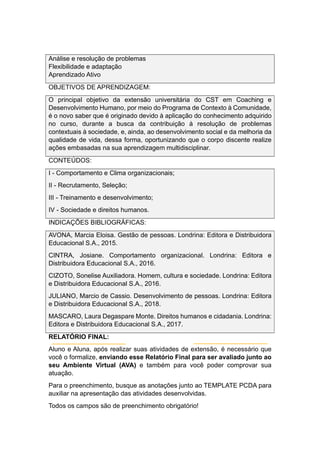 Análise e resolução de problemas
Flexibilidade e adaptação
Aprendizado Ativo
OBJETIVOS DE APRENDIZAGEM:
O principal objetivo da extensão universitária do CST em Coaching e
Desenvolvimento Humano, por meio do Programa de Contexto à Comunidade,
é o novo saber que é originado devido à aplicação do conhecimento adquirido
no curso, durante a busca da contribuição à resolução de problemas
contextuais à sociedade, e, ainda, ao desenvolvimento social e da melhoria da
qualidade de vida, dessa forma, oportunizando que o corpo discente realize
ações embasadas na sua aprendizagem multidisciplinar.
CONTEÚDOS:
I - Comportamento e Clima organizacionais;
II - Recrutamento, Seleção;
III - Treinamento e desenvolvimento;
IV - Sociedade e direitos humanos.
INDICAÇÕES BIBLIOGRÁFICAS:
AVONA, Marcia Eloisa. Gestão de pessoas. Londrina: Editora e Distribuidora
Educacional S.A., 2015.
CINTRA, Josiane. Comportamento organizacional. Londrina: Editora e
Distribuidora Educacional S.A., 2016.
CIZOTO, Sonelise Auxiliadora. Homem, cultura e sociedade. Londrina: Editora
e Distribuidora Educacional S.A., 2016.
JULIANO, Marcio de Cassio. Desenvolvimento de pessoas. Londrina: Editora
e Distribuidora Educacional S.A., 2018.
MASCARO, Laura Degaspare Monte. Direitos humanos e cidadania. Londrina:
Editora e Distribuidora Educacional S.A., 2017.
RELATÓRIO FINAL:
Aluno e Aluna, após realizar suas atividades de extensão, é necessário que
você o formalize, enviando esse Relatório Final para ser avaliado junto ao
seu Ambiente Virtual (AVA) e também para você poder comprovar sua
atuação.
Para o preenchimento, busque as anotações junto ao TEMPLATE PCDA para
auxiliar na apresentação das atividades desenvolvidas.
Todos os campos são de preenchimento obrigatório!
 