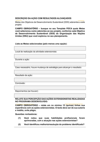 DESCRIÇÃO DA AÇÃO COM RESULTADOS ALCANÇADOS
Metas dos Objetivos de Desenvolvimento Sustentável (ODS) aderentes a este
projeto:
CAMPO OBRIGATÓRIO – busque no seu Template PDCA quais Metas
você selecionou como aderentes ao seu projeto, conforme cada Objetivo
de Desenvolvimento Sustentável (ODS) da Organização das Nações
Unidas (ONU) que você explorou no seu planejamento.
Liste as Metas selecionadas (pelo menos uma opção):
Local de realização da atividade extensionista:
Durante a ação:
Caso necessário, houve mudança de estratégia para alcançar o resultado:
Resultado da ação:
Conclusão:
Depoimentos (se houver):
RELATE SUA PERCEPÇÃO DAS AÇÕES EXTENSIONISTAS REALIZADAS
NO PROGRAMA DESENVOLVIDO:
CAMPO OBRIGATÓRIO – relate em no mínimo 15 (quinze) linhas sua
experiência com as ações extensionistas. O texto deve ser de sua autoria
e inédito, evite plágio.
Questões norteadoras:
(1) Você notou que suas habilidades profissionais foram
aprimoradas, com a atuação nas ações extensionistas?
(2) Você identificou melhoria/resolução do problema identificado?
 
