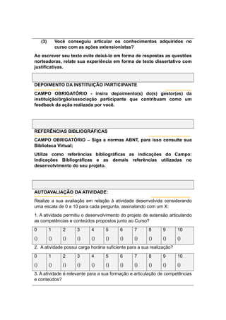 (3) Você conseguiu articular os conhecimentos adquiridos no
curso com as ações extensionistas?
Ao escrever seu texto evite deixá-lo em forma de respostas as questões
norteadoras, relate sua experiência em forma de texto dissertativo com
justificativas.
DEPOIMENTO DA INSTITUIÇÃO PARTICIPANTE
CAMPO OBRIGATÓRIO - insira depoimento(s) do(s) gestor(es) da
instituição/órgão/associação participante que contribuam como um
feedback da ação realizada por você.
REFERÊNCIAS BIBLIOGRÁFICAS
CAMPO OBRIGATÓRIO – Siga a normas ABNT, para isso consulte sua
Biblioteca Virtual;
Utilize como referências bibliográficas as indicações do Campo:
Indicações Bibliográficas e as demais referências utilizadas no
desenvolvimento do seu projeto.
AUTOAVALIAÇÃO DA ATIVIDADE:
Realize a sua avaliação em relação à atividade desenvolvida considerando
uma escala de 0 a 10 para cada pergunta, assinalando com um X:
1. A atividade permitiu o desenvolvimento do projeto de extensão articulando
as competências e conteúdos propostos junto ao Curso?
0 1 2 3 4 5 6 7 8 9 10
() () () () () () () () () () ()
2. A atividade possui carga horária suficiente para a sua realização?
0 1 2 3 4 5 6 7 8 9 10
() () () () () () () () () () ()
3. A atividade é relevante para a sua formação e articulação de competências
e conteúdos?
 