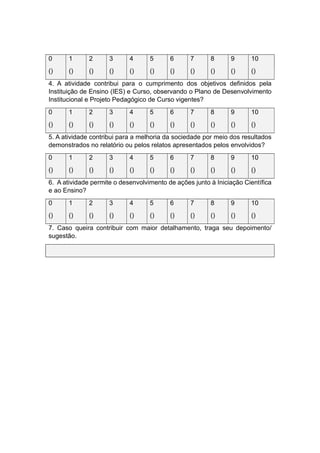 0 1 2 3 4 5 6 7 8 9 10
() () () () () () () () () () ()
4. A atividade contribui para o cumprimento dos objetivos definidos pela
Instituição de Ensino (IES) e Curso, observando o Plano de Desenvolvimento
Institucional e Projeto Pedagógico de Curso vigentes?
0 1 2 3 4 5 6 7 8 9 10
() () () () () () () () () () ()
5. A atividade contribui para a melhoria da sociedade por meio dos resultados
demonstrados no relatório ou pelos relatos apresentados pelos envolvidos?
0 1 2 3 4 5 6 7 8 9 10
() () () () () () () () () () ()
6. A atividade permite o desenvolvimento de ações junto à Iniciação Científica
e ao Ensino?
0 1 2 3 4 5 6 7 8 9 10
() () () () () () () () () () ()
7. Caso queira contribuir com maior detalhamento, traga seu depoimento/
sugestão.
 