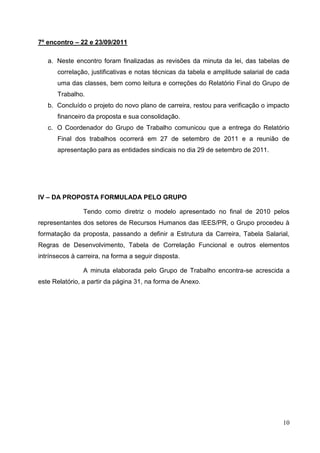 7º encontro – 22 e 23/09/2011

   a. Neste encontro foram finalizadas as revisões da minuta da lei, das tabelas de
      correlação, justificativas e notas técnicas da tabela e amplitude salarial de cada
      uma das classes, bem como leitura e correções do Relatório Final do Grupo de
      Trabalho.
   b. Concluído o projeto do novo plano de carreira, restou para verificação o impacto
      financeiro da proposta e sua consolidação.
   c. O Coordenador do Grupo de Trabalho comunicou que a entrega do Relatório
      Final dos trabalhos ocorrerá em 27 de setembro de 2011 e a reunião de
      apresentação para as entidades sindicais no dia 29 de setembro de 2011.




IV – DA PROPOSTA FORMULADA PELO GRUPO

                Tendo como diretriz o modelo apresentado no final de 2010 pelos
representantes dos setores de Recursos Humanos das IEES/PR, o Grupo procedeu à
formatação da proposta, passando a definir a Estrutura da Carreira, Tabela Salarial,
Regras de Desenvolvimento, Tabela de Correlação Funcional e outros elementos
intrínsecos à carreira, na forma a seguir disposta.

                A minuta elaborada pelo Grupo de Trabalho encontra-se acrescida a
este Relatório, a partir da página 31, na forma de Anexo.




                                                                                     10
 