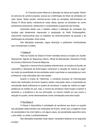 III. O terceiro ponto refere-se à alteração de classe de funções. Dentro
da estrutura de carreira proposta, buscou-se a delimitação de linhas de atividades em
cada classe. Neste sentido, eliminar-se-iam todas as atividades administrativas da
Classe III (Nível apoio) mantendo-se nesta classe apenas as atividades de cunho
estritamente operacional, obedecendo a complexidade ocupacional das funções.
           Importante alertar que o trabalho relativo à alteração de correlação das
funções está diretamente relacionado à atualização do Perfil Profissiográfico,
instrumento imprescindível para os trabalhos de dimensionamento de pessoal e de
distribuições de atividades, entre outros.
           Das alterações propostas, segue descrição e justificativa individualizada
para compreensão e análise:


           1) Classe III
           Para as funções da Classe III foram mantidas ativas as funções de: Auxiliar
Operacional, Agente de Segurança Interno, Oficial de Manutenção, Marinheiro Fluvial
de Convés e Marinheiro Fluvial de Máquinas.
           Seguindo a mesma linha já adotada anteriormente, as funções de Auxiliar de
Laboratório e Atendente de Enfermagem mantiveram a situação de “extinta ao vagar”
em razão da possibilidade de tais atividades serem suprimidas ou executadas por outro
profissional, cujas atribuições são mais amplas.
           Quanto à função de Telefonista, o constante processo de informatização
dentro das Instituições de Ensino Superior impõe a discussão sobre a necessidade de
manutenção deste profissional no quadro de servidores. A opção de “extinto ao vagar”
justifica-se na medida em que, hoje, o número de servidores nesta função é superior à
demanda e, a tendência é de sua diminuição, na mesma medida em que ocorre a
redução do quadro, sendo desnecessárias novas contratações para esta função.


           2) Da Classe II
           A Classe II disponibiliza a contratação de servidores que atuam no suporte
das atividades desenvolvidas nas Instituições de Ensino, sendo que a exigência inicial
de escolaridade é de nível médio e, em alguns casos, de escolaridade específica como
o pós médio, ou ainda, o profissionalizante.
           Das alterações propostas nesta classe, necessário destacar-se as seguintes
funções:

                                                                                      21
 