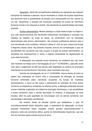 Aquaviário: diante dos procedimentos realizados em pesquisas que realizam
transporte de materiais e pessoas, faz-se necessária a criação de funções específicas
que alcancem tanto a possibilidade de atuação com embarcações em rios, quanto (e)
em mar. Atualmente, a atuação dos servidores ocupantes da função de marinheiro
fluvial de convés e de máquinas é restrita, não atendendo às especificidades da função
proposta.
            Auxiliar Administrativo: Merece destaque a fusão desta função na Classe II,
que, pelo desenvolvimento das demandas institucionais, tecnológicas e evolução nas
relações de trabalho, ao longo do tempo, se confundiram com as atividades
desenvolvidas pelo técnico administrativo, não havendo justificativas técnicas para a
sua manutenção como auxiliares, restritos à classe III, uma vez que o desvio de função
é flagrante nesses casos. Na presente proposta, leva-se em consideração o grau de
escolaridade dos servidores que hoje ocupam a função de auxiliar administrativo, as
atividades que desempenham e, ainda, a urgente necessidade de regularização de
suas vidas funcionais.
            A adequação ora proposta busca solucionar um problema que não havia
sido resolvido na íntegra com a homologação da Lei nº 15.050/2006 e, agravado ainda
mais após o julgamento da ADI que decidiu pela ilegalidade do instituto de promoção
interclasses na carreira técnica. Para tanto, resta necessário dizer que:
            Quando da homologação da Lei nº 15.050/2006, mesmo diante de todos os
apelos das Instituições de Ensino ante a necessidade de alteração da situação
funcional   enfrentada   pelos   servidores    ocupantes    da   função     de   Auxiliares
Administrativos, a nova Lei não previu o atendimento do solicitado de forma direta.
Conforme os dispositivos constantes na referida norma, a alteração pretendida deveria
ocorrer mediante a aplicação do instituto de promoção interclasses, o que possibilitaria
a esses servidores, após a devida aprovação no certame, a adequação de suas
funções, além da justa igualdade de remuneração com os demais servidores com
escolaridade e atribuições semelhantes.
            No entanto, diante da decisão judicial que estabeleceu o grau de
inconstitucionalidade deste dispositivo legal, a expectativa de adequação, na forma
proposta inicialmente restou impedida, criando grandes descontentamentos e
prejuízos, tanto aos servidores afetos, quanto às Administrações Superiores, que são
alvo de inúmeras ações judiciais acerca do tema.


                                                                                        22
 