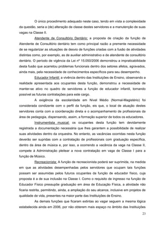 O único procedimento adequado neste caso, tendo em vista a complexidade
da questão, seria a (de) alteração de classe destes servidores e a manutenção de suas
vagas na Classe II.
          Atendente de Consultório Dentário: a proposta de criação da função de
Atendente de Consultório dentário tem como principal razão a premente necessidade
de se regularizar as situações de desvio de funções criadas com a fusão de atividades
distintas como, por exemplo, as de auxiliar administrativo e de atendente de consultório
dentário. O período de vigência da Lei nº 15.050/2006 demonstrou a impraticabilidade
desta fusão que acarretou problemas funcionais dentro dos setores afetos, agravados,
ainda mais, pela necessidade de conhecimentos específicos para seu desempenho.
          Educador Infantil: a vivência dentro das Instituições de Ensino, observando a
realidade apresentada aos ocupantes desta função, demonstrou a necessidade de
manter-se ativo no quadro de servidores a função de educador infantil, tornando
possível as futuras contratações para este cargo.
          A exigência da escolaridade em Nível Médio (Normal-Magistério) foi
considerada condizente com o perfil da função, eis que, o local de atuação destes
servidores conta com a coordenação direta e o acompanhamento de profissionais da
área de pedagogia, dispensando, assim, a formação superior de todos os educadores.
          Instrumentista musical: os ocupantes desta função tem devidamente
registrada a documentação necessária que lhes garantem a possibilidade de realizar
suas atividades dentro da orquestra. No entanto, as vacâncias ocorridas nesta função
deverão ser supridas com a contratação de profissionais com graduação específica,
dentro da área de música e, por isso, a ocorrendo a vacância da vaga na Classe II,
compete à Administração pleitear a nova contratação em vaga de Classe I para a
função de Músico.
          Recreacionista: A função de recreacionista poderá ser suprimida, na medida
em que as atividades desempenhadas pelos servidores que ocupam tais funções
possam ser assumidas pelos futuros ocupantes da função de educador físico, cuja
proposta é a de sua inclusão na Classe I. Como o requisito de ingresso na função de
Educador Físico pressupõe graduação em área de Educação Física, a atividade não
ficaria restrita, permitindo, ainda, a ampliação do seu alcance, inclusive em projetos de
qualidade de vida, presentes na maior parte das Instituições de Ensino.
          As demais funções que ficaram extintas ao vagar seguem a mesma lógica
estabelecida ainda em 2006, por não obterem mais espaço no âmbito das Instituições

                                                                                      23
 