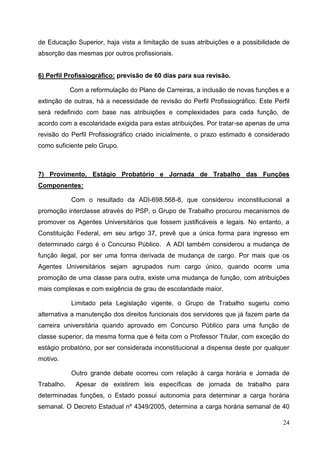 de Educação Superior, haja vista a limitação de suas atribuições e a possibilidade de
absorção das mesmas por outros profissionais.


6) Perfil Profissiográfico: previsão de 60 dias para sua revisão.

            Com a reformulação do Plano de Carreiras, a inclusão de novas funções e a
extinção de outras, há a necessidade de revisão do Perfil Profissiográfico. Este Perfil
será redefinido com base nas atribuições e complexidades para cada função, de
acordo com a escolaridade exigida para estas atribuições. Por tratar-se apenas de uma
revisão do Perfil Profissiográfico criado inicialmente, o prazo estimado é considerado
como suficiente pelo Grupo.



7) Provimento, Estágio Probatório e Jornada de Trabalho das Funções
Componentes:

            Com o resultado da ADI-698.568-8, que considerou inconstitucional a
promoção interclasse através do PSP, o Grupo de Trabalho procurou mecanismos de
promover os Agentes Universitários que fossem justificáveis e legais. No entanto, a
Constituição Federal, em seu artigo 37, prevê que a única forma para ingresso em
determinado cargo é o Concurso Público. A ADI também considerou a mudança de
função ilegal, por ser uma forma derivada de mudança de cargo. Por mais que os
Agentes Universitários sejam agrupados num cargo único, quando ocorre uma
promoção de uma classe para outra, existe uma mudança de função, com atribuições
mais complexas e com exigência de grau de escolaridade maior.

            Limitado pela Legislação vigente, o Grupo de Trabalho sugeriu como
alternativa a manutenção dos direitos funcionais dos servidores que já fazem parte da
carreira universitária quando aprovado em Concurso Público para uma função de
classe superior, da mesma forma que é feita com o Professor Titular, com exceção do
estágio probatório, por ser considerada inconstitucional a dispensa deste por qualquer
motivo.

            Outro grande debate ocorreu com relação à carga horária e Jornada de
Trabalho.    Apesar de existirem leis específicas de jornada de trabalho para
determinadas funções, o Estado possui autonomia para determinar a carga horária
semanal. O Decreto Estadual nº 4349/2005, determina a carga horária semanal de 40

                                                                                    24
 