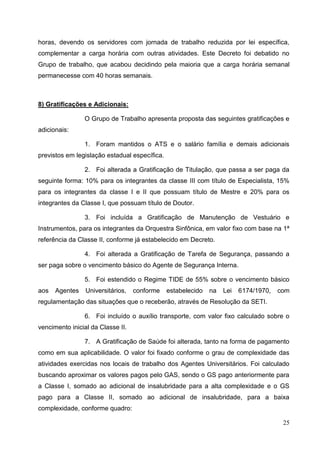 horas, devendo os servidores com jornada de trabalho reduzida por lei específica,
complementar a carga horária com outras atividades. Este Decreto foi debatido no
Grupo de trabalho, que acabou decidindo pela maioria que a carga horária semanal
permanecesse com 40 horas semanais.



8) Gratificações e Adicionais:

                O Grupo de Trabalho apresenta proposta das seguintes gratificações e
adicionais:

                1. Foram mantidos o ATS e o salário família e demais adicionais
previstos em legislação estadual específica.

                2. Foi alterada a Gratificação de Titulação, que passa a ser paga da
seguinte forma: 10% para os integrantes da classe III com título de Especialista, 15%
para os integrantes da classe I e II que possuam título de Mestre e 20% para os
integrantes da Classe I, que possuam título de Doutor.

                3. Foi incluída a Gratificação de Manutenção de Vestuário e
Instrumentos, para os integrantes da Orquestra Sinfônica, em valor fixo com base na 1ª
referência da Classe II, conforme já estabelecido em Decreto.

                4. Foi alterada a Gratificação de Tarefa de Segurança, passando a
ser paga sobre o vencimento básico do Agente de Segurança Interna.

                5. Foi estendido o Regime TIDE de 55% sobre o vencimento básico
aos   Agentes    Universitários,   conforme    estabelecido   na   Lei   6174/1970,   com
regulamentação das situações que o receberão, através de Resolução da SETI.

                6. Foi incluído o auxílio transporte, com valor fixo calculado sobre o
vencimento inicial da Classe II.

                7. A Gratificação de Saúde foi alterada, tanto na forma de pagamento
como em sua aplicabilidade. O valor foi fixado conforme o grau de complexidade das
atividades exercidas nos locais de trabalho dos Agentes Universitários. Foi calculado
buscando aproximar os valores pagos pelo GAS, sendo o GS pago anteriormente para
a Classe I, somado ao adicional de insalubridade para a alta complexidade e o GS
pago para a Classe II, somado ao adicional de insalubridade, para a baixa
complexidade, conforme quadro:

                                                                                       25
 