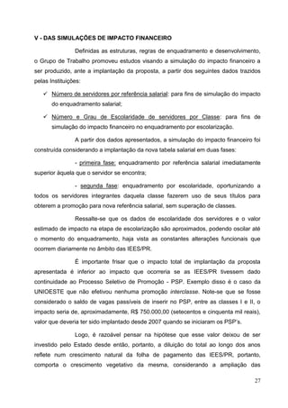 V - DAS SIMULAÇÕES DE IMPACTO FINANCEIRO

                Definidas as estruturas, regras de enquadramento e desenvolvimento,
o Grupo de Trabalho promoveu estudos visando a simulação do impacto financeiro a
ser produzido, ante a implantação da proposta, a partir dos seguintes dados trazidos
pelas Instituições:

    Número de servidores por referência salarial: para fins de simulação do impacto
       do enquadramento salarial;

    Número e Grau de Escolaridade de servidores por Classe: para fins de
       simulação do impacto financeiro no enquadramento por escolarização.

                A partir dos dados apresentados, a simulação do impacto financeiro foi
construída considerando a implantação da nova tabela salarial em duas fases:

                - primeira fase: enquadramento por referência salarial imediatamente
superior àquela que o servidor se encontra;

                - segunda fase: enquadramento por escolaridade, oportunizando a
todos os servidores integrantes daquela classe fazerem uso de seus títulos para
obterem a promoção para nova referência salarial, sem superação de classes.

                Ressalte-se que os dados de escolaridade dos servidores e o valor
estimado de impacto na etapa de escolarização são aproximados, podendo oscilar até
o momento do enquadramento, haja vista as constantes alterações funcionais que
ocorrem diariamente no âmbito das IEES/PR.

                É importante frisar que o impacto total de implantação da proposta
apresentada é inferior ao impacto que ocorreria se as IEES/PR tivessem dado
continuidade ao Processo Seletivo de Promoção - PSP. Exemplo disso é o caso da
UNIOESTE que não efetivou nenhuma promoção interclasse. Note-se que se fosse
considerado o saldo de vagas passíveis de inserir no PSP, entre as classes I e II, o
impacto seria de, aproximadamente, R$ 750.000,00 (setecentos e cinquenta mil reais),
valor que deveria ter sido implantado desde 2007 quando se iniciaram os PSP’s.

                Logo, é razoável pensar na hipótese que esse valor deixou de ser
investido pelo Estado desde então, portanto, a diluição do total ao longo dos anos
reflete num crescimento natural da folha de pagamento das IEES/PR, portanto,
comporta o crescimento vegetativo da mesma, considerando a ampliação das

                                                                                   27
 