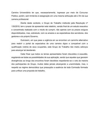 Carreira Universitária ter que, necessariamente, ingressar por meio de Concurso
Público, porém, sem limitá-los à estagnação em uma mesma atribuição até o fim de sua
carreira profissional.
           Diante deste contexto, o Grupo de Trabalho instituído pela Resolução nº
135/2010, tem o prazer de apresentar este relatório, versão final de um estudo exaustivo
e concentrado realizado com o intuito de cumprir, não apenas com os prazos exíguos
disponibilizados, mas, sobretudo, com os anseios e as expectativas dos servidores, dos
gestores e do próprio Governo.
           Outrossim, em que pese a urgência em se encontrar um caminho alternativo
para reabrir o portal da expectativa de uma carreira digna e compatível com a
qualificação notória de seus ocupantes, este Grupo de Trabalho não mediu esforços
para alcançar tal desiderato.
           Cabe frisar que todos os temas apresentados foram discutidos à exaustão,
esgotando-se todas as possibilidades de sua aplicação, sendo que aqueles que geraram
divergências ao longo dos encontros foram decididos respeitando-se o voto da maioria
dos participantes do Grupo, muitos deles jamais alcançando a unanimidade, mas, o
respeito ao regime democrático que pressupõe a essência de toda Comissão formada
para unificar uma proposta de trabalho.
 