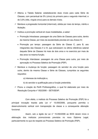  Alterou a Tabela Salarial, estabelecendo doze níveis para cada Série de
       Classes, com percentual de 5% (cinco) do primeiro para o segundo internível, e
       de 3,5% (três, vírgula cinco) para os demais níveis;

    Manteve a progressão horizontal (internível), obtida por meio do tempo, mérito e
       titulação;

    Instituiu a promoção vertical em duas modalidades, a saber:

        Promoção Intraclasse: passagem de uma Série de Classes para outra, dentro
            da mesma Classe, por meio da escolaridade prevista em seu Anexo IV;

        Promoção por tempo: passagem da Série de Classe C, para B, aos
            integrantes das Classes II e III, que estivessem na última referência salarial
            daquela Série de Classes há mais de dois anos e no exercício por mais de
            dez anos na mesma função.

        Promoção Interclasse: passagem de uma Classe para outra, por meio de
            aprovação no Processo Seletivo de Promoção (PSP).

    Manteve a mudança de função: passagem do servidor de uma função para
       outra, dentro da mesma Classe e Série de Classes, cumpridos os seguintes
       requisitos:

               a) interesse da instituição e,

               b) do servidor e qualificação para a função pretendida.

    Previu a criação do Perfil Profissiográfico, o qual foi elaborado por meio da
       Resolução Conjunta n° 002/2006 – SETI/SEAP.



                    Com efeito, o instituto do Processo Seletivo de Promoção (PSP) foi a
principal    inovação     trazida   pela   Lei   n°    15.050/2006,    porquanto   permitia   o
desenvolvimento vertical com transposição de classe e a consequente alteração
funcional.

                    Assim, sob a égide da Lei n° 15.050/2006 as IEES deram início à
efetivação     dos     institutos   promocionais      previstos   no   novo   Diploma   Legal,
particularmente no que diz respeito ao Processo Seletivo de Promoção (PSP).



                                                                                              4
 