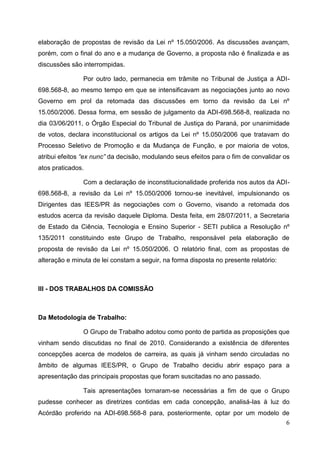 elaboração de propostas de revisão da Lei nº 15.050/2006. As discussões avançam,
porém, com o final do ano e a mudança de Governo, a proposta não é finalizada e as
discussões são interrompidas.

               Por outro lado, permanecia em trâmite no Tribunal de Justiça a ADI-
698.568-8, ao mesmo tempo em que se intensificavam as negociações junto ao novo
Governo em prol da retomada das discussões em torno da revisão da Lei nº
15.050/2006. Dessa forma, em sessão de julgamento da ADI-698.568-8, realizada no
dia 03/06/2011, o Órgão Especial do Tribunal de Justiça do Paraná, por unanimidade
de votos, declara inconstitucional os artigos da Lei nº 15.050/2006 que tratavam do
Processo Seletivo de Promoção e da Mudança de Função, e por maioria de votos,
atribui efeitos “ex nunc” da decisão, modulando seus efeitos para o fim de convalidar os
atos praticados.

               Com a declaração de inconstitucionalidade proferida nos autos da ADI-
698.568-8, a revisão da Lei nº 15.050/2006 tornou-se inevitável, impulsionando os
Dirigentes das IEES/PR às negociações com o Governo, visando a retomada dos
estudos acerca da revisão daquele Diploma. Desta feita, em 28/07/2011, a Secretaria
de Estado da Ciência, Tecnologia e Ensino Superior - SETI publica a Resolução nº
135/2011 constituindo este Grupo de Trabalho, responsável pela elaboração de
proposta de revisão da Lei nº 15.050/2006. O relatório final, com as propostas de
alteração e minuta de lei constam a seguir, na forma disposta no presente relatório:



III - DOS TRABALHOS DA COMISSÃO



Da Metodologia de Trabalho:

               O Grupo de Trabalho adotou como ponto de partida as proposições que
vinham sendo discutidas no final de 2010. Considerando a existência de diferentes
concepções acerca de modelos de carreira, as quais já vinham sendo circuladas no
âmbito de algumas IEES/PR, o Grupo de Trabalho decidiu abrir espaço para a
apresentação das principais propostas que foram suscitadas no ano passado.

               Tais apresentações tornaram-se necessárias a fim de que o Grupo
pudesse conhecer as diretrizes contidas em cada concepção, analisá-las à luz do
Acórdão proferido na ADI-698.568-8 para, posteriormente, optar por um modelo de
                                                                              6
 
