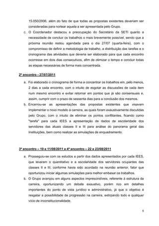 15.050/2006, além do fato de que todas as propostas existentes deveriam ser
      consideradas para nortear aquela a ser apresentada pelo Grupo.
   c. O Coordenador destacou a preocupação do Secretário da SETI quanto a
      necessidade de concluir os trabalhos o mais brevemente possível, sendo que a
      próxima reunião restou agendada para o dia 27/07 (quarta-feira), com o
      compromisso de definir a metodologia de trabalho, a distribuição das tarefas e o
      cronograma das atividades que deveria ser elaborado para que cada encontro
      ocorresse em dois dias consecutivos, afim de otimizar o tempo e concluir todas
      as etapas necessárias de forma mais concentrada.

2º encontro - 27/07/2011

   a. Foi elaborado o cronograma de forma a concentrar os trabalhos em, pelo menos,
      2 dias a cada encontro, com o intuito de esgotar as discussões de cada item
      num mesmo encontro e evitar retornar em pontos que já são consensuais e,
      assim, cumprir com o prazo de sessenta dias para a conclusão dos mesmos.
   b. Encerrou-se   as     apresentações   das   propostas   existentes   que   visavam
      implementar o novo modelo à carreira, as quais foram exaustivamente discutidas
      pelo Grupo, com o intuito de eliminar os pontos conflitantes, ficando como
      "tarefa" para cada IEES a apresentação de dados de escolaridade dos
      servidores das atuais classes II e III para análise do panorama geral das
      Instituições, bem como realizar as simulações de enquadramento.




3º encontro – 10 e 11/08/2011 e 4º encontro – 22 e 23/08/2011

   a. Prosseguiu-se com os estudos a partir dos dados apresentados por cada IEES,
      que levaram o quantitativo e a escolaridade dos servidores ocupantes das
      classes II e III, conforme havia sido acordado na reunião anterior, fator que
      oportunizou iniciar algumas simulações para melhor embasar os trabalhos.
   b. O Grupo avançou em alguns aspectos imprescindíveis, referente à estrutura da
      carreira, oportunizando um debate exaustivo, porém rico em detalhes
      importantes do ponto de vista jurídico e administrativo, já que o objetivo é
      resgatar a possibilidade de progressão na carreira, extirpando todo e qualquer
      vício de inconstitucionalidade.


                                                                                      8
 