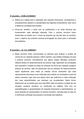 5º encontro – 31/08 e 01/09/2011

   a. Definiu-se a tabela para a aplicação dos impactos financeiros, considerando o
      enquadramento salarial e a escolaridade dos Agentes Universitários, bem como
      a tabela de correlação das funções.

   b. Iniciou-se, também, o texto com as justificativas e as notas técnicas que
      fundamentam cada alteração efetuada. Para o próximo encontro foram
      distribuídas as tarefas com o intuito de estender por até três dias as reuniões,
      (com o objetivo de) evitando eventual prorrogação do prazo para a conclusão
      dos trabalhos.




6º encontro – 12, 13 e 14/09/2011

   a. Neste encontro foram concentrados os esforços para finalizar a revisão da
      minuta da Lei, restando apenas o último capítulo, cuja análise postergou-se para
      o próximo encontro. Considerando que alguns artigos alterados produzem
      reflexos diretos no desenvolvimento da carreira, logo, dependem de simulações
      que propiciem a análise de todas as variáveis de forma que impeçam qualquer
      prejuízo ao servidor, além de oportunizar que os institutos de desenvolvimento
      sejam equânimes para todas as classes, fez-se necessário que cada
      representante retornasse à sua instituição para realizar as simulações a partir de
      dados concretos, haja vista que alguns itens são polêmicos e cada Instituição
      tem suas especificidades que precisam ser consideradas. Desta forma,
      distribuíram-se as tarefas para que cada IEES, além de realizar a análise de sua
      situação, pudesse contribuir na construção do relatório final com as
      exemplificações e apresentações de impactos financeiros e administrativos, os
      quais deverão ser apresentados no próximo encontro, marcado para os dias 22
      e 23/09 para unificação da proposta e conclusão dos trabalhos.




                                                                                      9
 