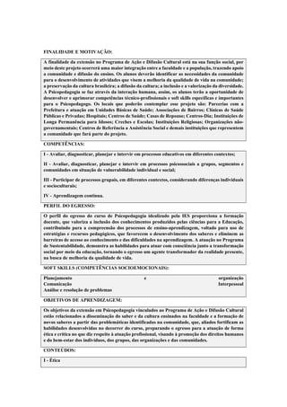 FINALIDADE E MOTIVAÇÃO:
A finalidade da extensão no Programa de Ação e Difusão Cultural está na sua função social, por
meio deste projeto ocorrerá uma maior integração entre a faculdade e a população, trazendo apoio
a comunidade e difusão do ensino. Os alunos deverão identificar as necessidades da comunidade
para o desenvolvimento de atividades que visem a melhoria da qualidade de vida na comunidade;
a preservação da cultura brasileira; a difusão da cultura; a inclusão e a valorização da diversidade.
A Psicopedagogia se faz através da interação humana, assim, os alunos terão a oportunidade de
desenvolver e aprimorar competências técnico-profissionais e soft skills específicas e importantes
para o Psicopedagogo. Os locais que poderão contemplar esse projeto são: Parcerias com a
Prefeitura e atuação em Unidades Básicas de Saúde; Associações de Bairros; Clínicas de Saúde
Públicas e Privadas; Hospitais; Centros de Saúde; Casas de Repouso; Centros-Dia; Instituições de
Longa Permanência para Idosos; Creches e Escolas; Instituições Religiosas; Organizações não-
governamentais; Centros de Referência a Assistência Social e demais instituições que representem
a comunidade que fará parte do projeto.
COMPETÊNCIAS:
I - Avaliar, diagnosticar, planejar e intervir em processos educativos em diferentes contextos;
II - Avaliar, diagnosticar, planejar e intervir em processos psicossociais a grupos, segmentos e
comunidades em situação de vulnerabilidade individual e social;
III - Participar de processos grupais, em diferentes contextos, considerando diferenças individuais
e socioculturais;
IV - Aprendizagem contínua.
PERFIL DO EGRESSO:
O perfil do egresso do curso de Psicopedagogia idealizado pela IES proporciona a formação
docente, que valoriza a inclusão dos conhecimentos produzidos pelas ciências para a Educação,
contribuindo para a compreensão dos processos de ensino-aprendizagem, voltado para uso de
estratégias e recursos pedagógicos, que favorecem o desenvolvimento dos saberes e eliminem as
barreiras de acesso ao conhecimento e das dificuldades na aprendizagem. A atuação no Programa
de Sustentabilidade, demonstra as habilidades para atuar com consciência junto a transformação
social por meio da educação, tornando o egresso um agente transformador da realidade presente,
na busca de melhoria da qualidade de vida.
SOFT SKILLS (COMPETÊNCIAS SOCIOEMOCIONAIS):
Planejamento e organização
Comunicação Interpessoal
Análise e resolução de problemas
OBJETIVOS DE APRENDIZAGEM:
Os objetivos da extensão em Psicopedagogia vinculados ao Programa de Ação e Difusão Cultural
estão relacionados a disseminação do saber e da cultura ensinados na faculdade e a formação de
novos saberes a partir das problemáticas identificadas na comunidade, que, aliados fortificam as
habilidades desenvolvidas no decorrer do curso, preparando o egresso para a atuação de forma
ética e crítica no que diz respeito à atuação profissional, visando à promoção dos direitos humanos
e do bem-estar dos indivíduos, dos grupos, das organizações e das comunidades.
CONTEÚDOS:
I - Ética
 