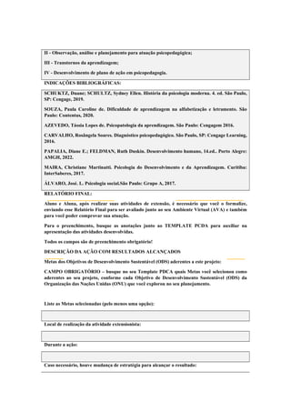 II - Observação, análise e planejamento para atuação psicopedagógica;
III - Transtornos da aprendizagem;
IV - Desenvolvimento de plano de ação em psicopedagogia.
INDICAÇÕES BIBLIOGRÁFICAS:
SCHUKTZ, Duane; SCHULTZ, Sydney Ellen. História da psicologia moderna. 4. ed. São Paulo,
SP: Cengage, 2019.
SOUZA, Paula Caroline de. Dificuldade de aprendizagem na alfabetização e letramento. São
Paulo: Contentus, 2020.
AZEVEDO, Tássia Lopes de. Psicopatologia da aprendizagem. São Paulo: Cengagem 2016.
CARVALHO, Rosângela Soares. Diagnóstico psicopedagógico. São Paulo, SP: Cengage Learning,
2016.
PAPALIA, Diane E.; FELDMAN, Ruth Duskin. Desenvolvimento humano, 14.ed.. Porto Alegre:
AMGH, 2022.
MAIRA, Christiane Martinatti. Psicologia do Desenvolvimento e da Aprendizagem. Curitiba:
InterSaberes, 2017.
ÁLVARO, José. L. Psicologia social.São Paulo: Grupo A, 2017.
RELATÓRIO FINAL:
Aluno e Aluna, após realizar suas atividades de extensão, é necessário que você o formalize,
enviando esse Relatório Final para ser avaliado junto ao seu Ambiente Virtual (AVA) e também
para você poder comprovar sua atuação.
Para o preenchimento, busque as anotações junto ao TEMPLATE PCDA para auxiliar na
apresentação das atividades desenvolvidas.
Todos os campos são de preenchimento obrigatório!
DESCRIÇÃO DA AÇÃO COM RESULTADOS ALCANÇADOS
Metas dos Objetivos de Desenvolvimento Sustentável (ODS) aderentes a este projeto:
CAMPO OBRIGATÓRIO – busque no seu Template PDCA quais Metas você selecionou como
aderentes ao seu projeto, conforme cada Objetivo de Desenvolvimento Sustentável (ODS) da
Organização das Nações Unidas (ONU) que você explorou no seu planejamento.
Liste as Metas selecionadas (pelo menos uma opção):
Local de realização da atividade extensionista:
Durante a ação:
Caso necessário, houve mudança de estratégia para alcançar o resultado:
 