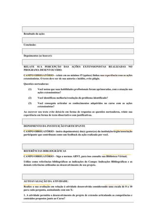 Resultado da ação:
Conclusão:
Depoimentos (se houver):
RELATE SUA PERCEPÇÃO DAS AÇÕES EXTENSIONISTAS REALIZADAS NO
PROGRAMA DESENVOLVIDO:
CAMPO OBRIGATÓRIO – relate em no mínimo 15 (quinze) linhas sua experiência com as ações
extensionistas. O texto deve ser de sua autoria e inédito, evite plágio.
Questões norteadoras:
(1) Você notou que suas habilidades profissionais foram aprimoradas, com a atuação nas
ações extensionistas?
(2) Você identificou melhoria/resolução do problema identificado?
(3) Você conseguiu articular os conhecimentos adquiridos no curso com as ações
extensionistas?
Ao escrever seu texto evite deixá-lo em forma de respostas as questões norteadoras, relate sua
experiência em forma de texto dissertativo com justificativas.
DEPOIMENTO DA INSTITUIÇÃO PARTICIPANTE
CAMPO OBRIGATÓRIO - insira depoimento(s) do(s) gestor(es) da instituição/órgão/associação
participante que contribuam como um feedback da ação realizada por você.
REFERÊNCIAS BIBLIOGRÁFICAS
CAMPO OBRIGATÓRIO – Siga a normas ABNT, para isso consulte sua Biblioteca Virtual;
Utilize como referências bibliográficas as indicações do Campo: Indicações Bibliográficas e as
demais referências utilizadas no desenvolvimento do seu projeto.
AUTOAVALIAÇÃO DA ATIVIDADE:
Realize a sua avaliação em relação à atividade desenvolvida considerando uma escala de 0 a 10
para cada pergunta, assinalando com um X:
1. A atividade permitiu o desenvolvimento do projeto de extensão articulando as competências e
conteúdos propostos junto ao Curso?
 