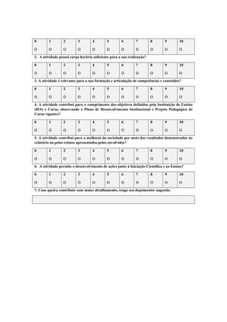 0 1 2 3 4 5 6 7 8 9 10
() () () () () () () () () () ()
2. A atividade possui carga horária suficiente para a sua realização?
0 1 2 3 4 5 6 7 8 9 10
() () () () () () () () () () ()
3. A atividade é relevante para a sua formação e articulação de competências e conteúdos?
0 1 2 3 4 5 6 7 8 9 10
() () () () () () () () () () ()
4. A atividade contribui para o cumprimento dos objetivos definidos pela Instituição de Ensino
(IES) e Curso, observando o Plano de Desenvolvimento Institucional e Projeto Pedagógico de
Curso vigentes?
0 1 2 3 4 5 6 7 8 9 10
() () () () () () () () () () ()
5. A atividade contribui para a melhoria da sociedade por meio dos resultados demonstrados no
relatório ou pelos relatos apresentados pelos envolvidos?
0 1 2 3 4 5 6 7 8 9 10
() () () () () () () () () () ()
6. A atividade permite o desenvolvimento de ações junto à Iniciação Científica e ao Ensino?
0 1 2 3 4 5 6 7 8 9 10
() () () () () () () () () () ()
7. Caso queira contribuir com maior detalhamento, traga seu depoimento/ sugestão.
 