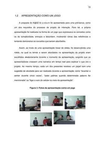 10



1.2     APRESENTAÇÃO COMO UM JOGO


      A proposta do K@0Z & o.r-d.e.m foi apresentada para uma pré-banca, como

um dos requisitos do processo de projeto de interação. Para tal, a própria

apresentação foi realizada na forma de um jogo que expressava os conceitos como

os de complexidade, entropia e desordem, mostrando várias das referências e

tentando demonstrar os conceitos que seriam abordados.


      Assim, ao invés de uma apresentação linear de slides, foi desenvolvida uma

roleta, na qual os temas a serem abordados na apresentação do projeto eram

escolhidos aleatoriamente durante o momento da apresentação, exigindo que os

apresentadores criassem uma narrativa em tempo real para explicar o que era o

projeto. Ao mesmo tempo, cada um dos presentes recebeu um papel com uma

sugestão de atividade para ser realizada durante a apresentação, como “levantar e

sentar durante cinco vezes”, “bater palmas quando determinada palavra for

mencionada“ ou “ligar o som do celular no meio da apresentação”.


                 Figura 3. Fotos da apresentação como um jogo
 