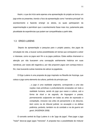 11



     Assim, o que de início seria apenas uma apresentação do projeto se tornou um

jogo entre os presentes, tirando o foco da apresentação como “narrativa principal” do

acontecimento    e   fazendo   emergir   os   atores,   os   quais   participaram   da

experimentação e permitram que o acontecimento fosse mais rico, justamente pela

pluralidade de experiências que podem ser compartilhadas a partir dele.




1.3 ERGO LUDENS


     Depois da apresentação a pesquisa para o projeto passou, dos jogos de

simulação de vida, a buscar outras possibilidades em temas que começaram a atrair

o interesse, como os jogos sem fim e os jogos poéticos. Estes estilos chamaram a

atenção por não buscarem uma concepção estritamente histórica em suas

narrativas, por vezes até negando-a, por não proporem jogos com começo-meio-e-

fim, mas buscando outras maneiras de cativar os jogadores.


     O Ergo Ludens é uma proposta de jogo inspirado na filosofia de Huizinga, que

coloca o jogo como elemento da cultura, partindo do princípio que:

                     ...o jogo é uma realidade originária, corresponde a uma das
                     noções mais primitivas e profundamente enraizadas em toda a
                     realidade humana, sendo do jogo que nasce a cultura, sob a
                     forma de ritual e de sagrado, de linguagem e poesia,
                     permanecendo subjacente em todas as artes de expressão e
                     competição, inclusive nas artes do pensamento e do discurso,
                     bem como na do tribunal judicial, na acusação e na defesa
                     polêmica, portanto, também na do combate e na da guerra em
                     geral. (HUIZINGA 2008)


     O conceito central do Ergo Ludens é o de “jogo de jogos”. Para jogar o jogo

"maior" deve-se jogar jogos "menores". A proposta traz a possibilidade de misturar
 