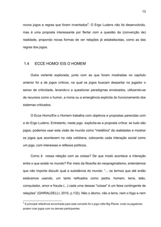 13



novos jogos e regras que foram inventados3. O Ergo Ludens não foi desenvolvido,

mas é uma proposta interessante por flertar com a questão da (convenção de)

realidade, propondo novas formas de ver relações já estabelecidas, como as das

regras dos jogos.




1.4         ECCE HOMO/ EIS O HOMEM


         Outra vertente explorada, junto com as que foram mostradas no capítulo

anterior foi a de jogos críticos, na qual os jogos buscam despertar no jogador o

senso de criticidade, levando-o a questionar paradigmas enraizados, utilizando-se

de recursos como o humor, a ironia ou a emergência explícita do funcionamento dos

sistemas criticados.


         O Ecce Homo/Eis o Homem trabalha com objetivos e propostas parecidas com

a do Ergo Ludens. Entretanto, neste jogo explicita-se a proposta crítica: se tudo são

jogos, podemos usar esta visão de mundo como "metáfora" da realidades e mostrar

os jogos que acontecem na vida cotidiana, colocando cada interação social como

um jogo, com interesses e reflexos políticos.


         Como é nossa relação com as coisas? De que modo acontece a interação

entre o que existe no mundo? Por meio da filosofia do neopragmatismo, entendemos

que não importa discutir qual a substância do mundo: “... os termos que até então

estávamos usando, um tanto reificados como pedra, homem, terra, leão,

computador, amor e frauda (...) cada uma dessas "coisas" é um feixe contingente de

relações” (GHIRALDELLI, 2010, p.132). Não o átomo, não a terra, nem o fogo e nem

3
    A principal referência encontrada para este conceito foi o jogo Little Big Planet, onde os jogadores
podem criar jogos com os demais participantes.
 