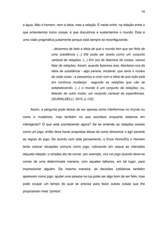 14



a água. Não o homem, nem a ideia: mas a relação. É neste entre, na relação entre o

que entendemos como coisas, é que discutimos e sustentamos o mundo. Esta é

uma visão pragmática justamente porque está sempre se reconfigurando:

                   ...deixemos de lado a ideia de que o mundo tem que ser feito de
                   uma substância (...) Ele pode ser aceito como um conjunto
                   variável de relações. (...) Em vez de falarmos de coisas, vamos
                   falar de relações. Assim, quando fazemos isso, libertamo-nos da
                   ideia de substância - algo perene, imutável, que seria o núcleo
                   de cada coisa - e passamos a viver com a ideia de que tudo está
                   em contínua mudança       segundo as relações que vão se
                   estabelecendo. (...) o mundo é um conjunto de relações, ou,
                   falando de outro modo, um conjunto variável de experiências.
                   (GUIRALDELLI, 2010, p.132)


     Assim, a pergunta pode deixar de ser apenas como interferimos no mundo ou

como o mudamos, mas também no que acontece enquanto estamos em

interagindo? O que está acontecendo agora? Se se entende as relações sociais

como um jogo, então deve haver propostas éticas de como direcionar o agir perante

as regras do jogo. De acordo com este pensamento, o Ecce Homo/Eis o Homem

tenta colocar situações comuns como jogo, colocando em xeque as intenções

daquela relação: o simples ato de comer, por exemplo, vira um jogo quando deve-se

comer de uma determinada maneira, com aqueles talheres, em tal lugar, para

impressionar alguém. Da mesma maneira, as decisões cotidianas também

aparecem como jogo: ajudar uma pessoa na rua pode ser algo bom de ser feito, mas

pode ocupar um tempo do qual se precisa para fazer outras coisas que lhe

propiciariam mais “pontos”.
 