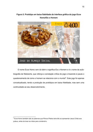 15



       Figura 5. Protótipo em baixa fidelidade da interface gráfica do jogo Ecce
                                       Homo/Eis o Homem




        O nome Ecce Homo vem do latim e significa Eis o Homem e é o nome da auto-

biografia de Nietzsche, que reforça a conotação crítica do jogo e trazendo à pauta o

questionamento de como o homem se relaciona com o mundo4. Este jogo foi apenas

conceitualizado, tendo a produção de protótipos em baixa fidelidade, mas sem uma

continuidade ao seu desenvolvimento.




4
    Ecce Homo também são as palavras que Pôncio Pilatos teria dito ao apresentar Jesus Cristo aos
judeus, antes de lavar as mãos para condená-lo.
 