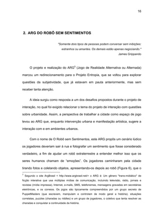 16




2. ARG DO ROBÔ SEM SENTIMENTOS

                              "Somente dois tipos de pessoas podem conversar sem inibições:
                                 estranhos ou amantes. Os demais estão apenas negociando."
                                                                                James Grippando



        O projeto e realização do ARG5 (Jogo de Realidade Alternativa ou Alternada)

marcou um redirecionamento para o Projeto Entropia, que se voltou para explorar

questões da subjetividade, que já estavam em pauta anteriormente, mas sem

receber tanta atenção.


        A ideia surgiu como resposta a um dos desafios propostos durante o projeto de

interação, no qual foi exigido relacionar o tema do projeto de interação com questões

sobre urbanidade. Assim, a perspectiva de trabalhar a cidade como espaço de jogo

levou ao ARG que, enquanto intervenção urbana e manifestação artística, sugere a

interação com e em ambientes urbanos.


        Com o nome de O Robô sem Sentimentos, este ARG propôs um cenário lúdico

os jogadores deveriam sair à rua e fotografar um sentimento que fosse considerado

verdadeiro, a fim de ajudar um robô extraterrestre a entender melhor isso que os

seres humanos chamam de “emoções”. Os jogadores caminharam pela cidade

tirando fotos e coletando objetos, apresentando-os depois ao robô (Figura 6), que o
5
    Segundo o site ArgBrasil < http://www.argbrasil.net/> o ARG é: Um gênero "trans-midiático" de
ficção interativa que usa múltiplas mídias de comunicação, incluindo televisão, rádio, jornais e
revistas (mídia impressa), Internet, e-mails, SMS, telefonemas, mensagens gravadas em secretárias
eletrônicas, e os correios. Os jogos são tipicamente compreendidos por um grupo secreto de
PuppetMasters (que escrevem, manipulam e controlam de modo geral a história), situações
correlatas, puzzles (charadas ou riddles) e um grupo de jogadores, o coletivo que tenta resolver as
charadas e conquistar a continuidade da história.
 