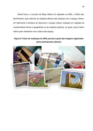19



     Desta forma, o conceito de Mapa Afetivo foi adaptado ao ARG, o Robô sem

Sentimentos, para valorizar as relações afetivas das pessoas com o espaço urbano,

em detrimento à tentativa de descrever o espaço urbano, baseado em relações de

características físicas e geográficas ou de relações políticas, as quais, pouco dizem

sobre quem realmente vive e utiliza este espaço.


Figura 8. Fotos da realização do ARG (acima) e parte das imagens registradas
                           pelos participantes (abaixo)
 