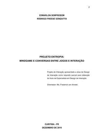 2



             EDMARLON SEMPREBOM
           RODRIGO FREESE GONZATTO




             PROJETO ENTROPIA:
MINDGAME E CONVERSAS ENTRE JOGOS E INTERAÇÃO



                   Projeto de Interação apresentado a área de Design
                   de Interação como requisito parcial para obtenção
                   do título de Especialista em Design de Interação.


                   Orientador: Ms. Frederick van Amstel.




                 CURITIBA - PR
               DEZEMBRO DE 2010
 