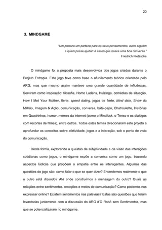 20




3. MINDGAME

                       "Um procura um parteiro para os seus pensamentos, outro alguém
                            a quem possa ajudar: é assim que nasce uma boa conversa.”
                                                                   Friedrich Nietzsche



     O mindgame foi a proposta mais desenvolvida dos jogos criados durante o

Projeto Entropia. Este jogo teve como base o afunilamento teórico orientado pelo

ARG, mas que mesmo assim manteve uma grande quantidade de influências.

Serviram como inspiração: filosofia, Homo Ludens, Huizinga, comédias de situação,

How I Met Your Mother, flerte, speed dating, jogos de flerte, blind date, Show do

Milhão, Imagem & Ação, comunicação, conversa, bate-papo, Chatroulette, Histórias

em Quadrinhos, humor, memes da internet (como o Mindfuck, o Tenso e os diálogos

com recortes de filmes), entre outros. Todos estes temas direcionaram este projeto a

aprofundar os conceitos sobre afetividade, jogos e a interação, sob o ponto de vista

da comunicação.


     Desta forma, explorando a questão da subjetividade e da visão das interações

cotidianas como jogos, o mindgame expõe a conversa como um jogo, trazendo

aspectos lúdicos que propõem a empatia entre os interagentes. Algumas das

questões do jogo são: como falar o que se quer dizer? Entendemos realmente o que

o outro está dizendo? Até onde construímos a mensagem do outro? Quais as

relações entre sentimentos, emoções e meios de comunicação? Como podemos nos

expressar online? Existem sentimentos nas palavras? Estas são questões que foram

levantadas juntamente com a discussão do ARG d’O Robô sem Sentimentos, mas

que se potencializaram no mindgame.
 