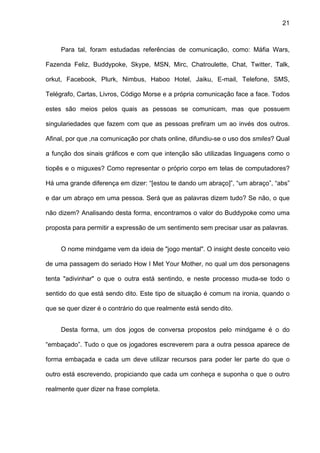 21



     Para tal, foram estudadas referências de comunicação, como: Máfia Wars,

Fazenda Feliz, Buddypoke, Skype, MSN, Mirc, Chatroulette, Chat, Twitter, Talk,

orkut, Facebook, Plurk, Nimbus, Haboo Hotel, Jaiku, E-mail, Telefone, SMS,

Telégrafo, Cartas, Livros, Código Morse e a própria comunicação face a face. Todos

estes são meios pelos quais as pessoas se comunicam, mas que possuem

singulariedades que fazem com que as pessoas prefiram um ao invés dos outros.

Afinal, por que ,na comunicação por chats online, difundiu-se o uso dos smiles? Qual

a função dos sinais gráficos e com que intenção são utilizadas linguagens como o

tiopês e o miguxes? Como representar o próprio corpo em telas de computadores?

Há uma grande diferença em dizer: “[estou te dando um abraço]”, “um abraço”, “abs”

e dar um abraço em uma pessoa. Será que as palavras dizem tudo? Se não, o que

não dizem? Analisando desta forma, encontramos o valor do Buddypoke como uma

proposta para permitir a expressão de um sentimento sem precisar usar as palavras.


     O nome mindgame vem da ideia de "jogo mental". O insight deste conceito veio

de uma passagem do seriado How I Met Your Mother, no qual um dos personagens

tenta "adivinhar" o que o outra está sentindo, e neste processo muda-se todo o

sentido do que está sendo dito. Este tipo de situação é comum na ironia, quando o

que se quer dizer é o contrário do que realmente está sendo dito.


     Desta forma, um dos jogos de conversa propostos pelo mindgame é o do

“embaçado”. Tudo o que os jogadores escreverem para a outra pessoa aparece de

forma embaçada e cada um deve utilizar recursos para poder ler parte do que o

outro está escrevendo, propiciando que cada um conheça e suponha o que o outro

realmente quer dizer na frase completa.
 