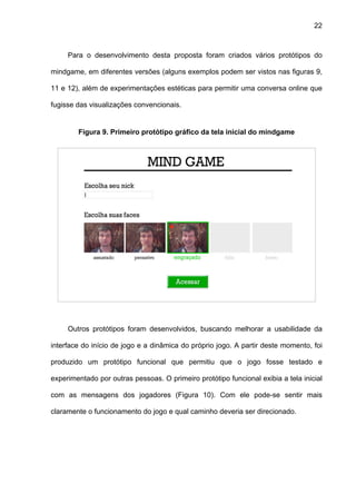 22



     Para o desenvolvimento desta proposta foram criados vários protótipos do

mindgame, em diferentes versões (alguns exemplos podem ser vistos nas figuras 9,

11 e 12), além de experimentações estéticas para permitir uma conversa online que

fugisse das visualizações convencionais.


        Figura 9. Primeiro protótipo gráfico da tela inicial do mindgame




     Outros protótipos foram desenvolvidos, buscando melhorar a usabilidade da

interface do início de jogo e a dinâmica do próprio jogo. A partir deste momento, foi

produzido um protótipo funcional que permitiu que o jogo fosse testado e

experimentado por outras pessoas. O primeiro protótipo funcional exibia a tela inicial

com as mensagens dos jogadores (Figura 10). Com ele pode-se sentir mais

claramente o funcionamento do jogo e qual caminho deveria ser direcionado.
 
