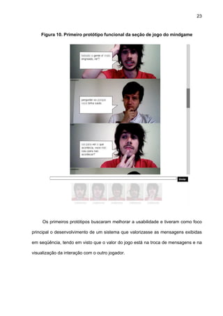 23



    Figura 10. Primeiro protótipo funcional da seção de jogo do mindgame




     Os primeiros protótipos buscaram melhorar a usabilidade e tiveram como foco

principal o desenvolvimento de um sistema que valorizasse as mensagens exibidas

em seqüência, tendo em visto que o valor do jogo está na troca de mensagens e na

visualização da interação com o outro jogador.
 