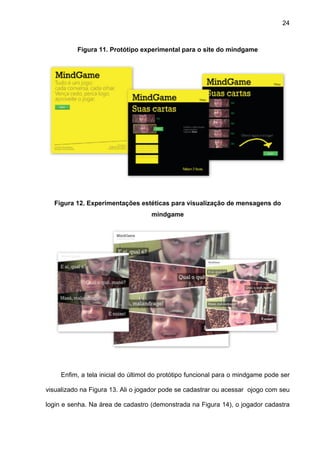 24



          Figura 11. Protótipo experimental para o site do mindgame




  Figura 12. Experimentações estéticas para visualização de mensagens do
                                    mindgame




     Enfim, a tela inicial do últimol do protótipo funcional para o mindgame pode ser

visualizado na Figura 13. Ali o jogador pode se cadastrar ou acessar ojogo com seu

login e senha. Na área de cadastro (demonstrada na Figura 14), o jogador cadastra
 