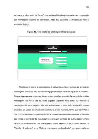 25



as imagens, chamadas de “faces”, que serão publicadas juntamente com o conteúdo

das mensagens durante as conversas. Após seu cadastro, é direcionado para o

ambiente do jogo.


               Figura 13. Tela inicial do último protótipo funcional




     Acessando o jogo e o outro jogador já estiver conectado, começa-se a troca de

mensagens. Se ainda não houver outro jogador online, deve-se aguardar a conexão.

Caso o jogo comece com meu turno, posso escolher uma das faces e digitar minha

mensagem. Se for a vez do outro jogador, aguardo meu turno. Ao receber a

mensagem de outro jogador, ela será exibida com o texto todo embaçado, o que

dificulta e as vezes até inviabiliza sua leitura. Desta maneira, tenho que adivinhar o

que o outro escreveu, a partir de indícios como o tamanho das palavras, o formato

das letras, o contexto da mensagem e a imagem da face do outro jogador. Para

facilitar o entendimento das mensagens, cada jogador possui como recurso o

"Revelar 3 palavras" e o "Relevar mensagem embaralhada", os quais pode-se
 