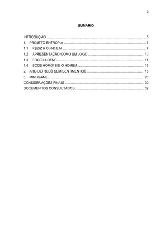 3



                                                       SUMÁRIO


INTRODUÇÃO ............................................................................................................ 5	
  
1.	
   PROJETO ENTROPIA ......................................................................................... 7	
  
1.1	
     K@0Z & O.R-D.E.M .......................................................................................... 7	
  
1.2	
     APRESENTAÇÃO COMO UM JOGO ............................................................. 10	
  
1.3	
     ERGO LUDENS .............................................................................................. 11	
  
1.4	
     ECCE HOMO/ EIS O HOMEM ........................................................................ 13	
  
2.	
   ARG DO ROBÔ SEM SENTIMENTOS .............................................................. 16	
  
3.	
   MINDGAME ........................................................................................................ 20	
  
CONSIDERAÇÕES FINAIS ...................................................................................... 30	
  
DOCUMENTOS CONSULTADOS ........................................................................... 32	
  
 