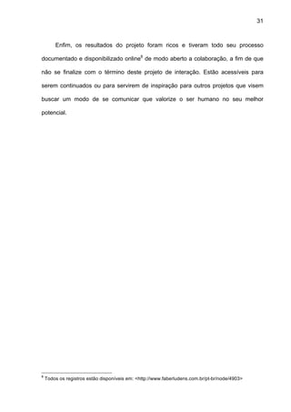 31



        Enfim, os resultados do projeto foram ricos e tiveram todo seu processo

documentado e disponibilizado online8 de modo aberto a colaboração, a fim de que

não se finalize com o término deste projeto de interação. Estão acessíveis para

serem continuados ou para servirem de inspiração para outros projetos que visem

buscar um modo de se comunicar que valorize o ser humano no seu melhor

potencial.




8
    Todos os registros estão disponíveis em: <http://www.faberludens.com.br/pt-br/node/4903>
 