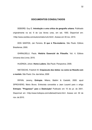 32




                     DOCUMENTOS CONSULTADOS



     DEBORD, Guy E. Introdução a uma crítica da geografia urbana. Publicado

originalmente na ed. 6 de Les lévres unes, em set. 1955. Disponível em:

<http://www.oocities.com/autonomiabvr/urb.html>. Acesso em 30 nov. 2010.


     DOS SANTOS, Jair Ferreira. O que é Pós-moderno. São Paulo: Editora

Brasiliense, 2000.


     GHIRALDELLI, Paulo. História Essencial da Filosofia. Vol. 4. Editora

Universo dos Livros. 2010.


     HUIZINGA, Johan. Homo Ludens, São Paulo: Perspectiva. 2008.


     NIETZSCHE, Friedrich W. Crepúsculo dos ídolos: ou como se filosofa com

o martelo. São Paulo: Cia. das letras, 2006


     RIFKIN,    Jeremy.   Entropia.   Milano,   Baldini   &   Castoldi,   2000.   apud

SPROVIERO, Mario Bruno. Entrevista concedida a Jean Lauand para o artigo

Entropia: "Progresso" para a Destruição! Publicado em 10 de jul. de 2001.

Disponível em <http://www.hottopos.com/vdletras2/mario.htm> Acesso em 30 de

nov. de 2010.
 
