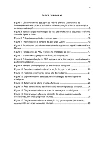 4



                                                ÍNDICE DE FIGURAS


Figura 1. Desenvolvimento dos jogos do Projeto Entropia (à esquerda, as
intersecções entre os projetos e à direita, uma comparação entre os seus estágios
de desenvolvimento) ................................................................................................... 5	
  
Figura 2. Telas de jogos de simulação de vida (da direita para a esquerda: The Sims,
SimVida, Spore e Flow)............................................................................................... 8	
  
Figura 3. Fotos da apresentação como um jogo ....................................................... 10	
  
Figura 4. Protótipos para o conceito do jogo Ergo Ludens ....................................... 12	
  
Figura 5. Protótipo em baixa fidelidade da interface gráfica do jogo Ecce Homo/Eis o
Homem ...................................................................................................................... 15	
  
Figura 6. Participantes do ARG reunidos na finalização do jogo .............................. 17	
  
Figura 7. Mapa da Psicogeografia de Paris, por Guy Debord................................... 18	
  
Figura 8. Fotos da realização do ARG (acima) e parte das imagens registradas pelos
participantes (abaixo) ................................................................................................ 19	
  
Figura 9. Primeiro protótipo gráfico da tela inicial do mindgame .............................. 22	
  
Figura 10. Primeiro protótipo funcional da seção de jogo do mindgame .................. 23	
  
Figura 11. Protótipo experimental para o site do mindgame..................................... 24	
  
Figura 12. Experimentações estéticas para visualização de mensagens do
mindgame.................................................................................................................. 24	
  
Figura 13. Tela inicial do último protótipo funcional .................................................. 25	
  
Figura 14. Área para cadastro de novo usuário do último protótipo funcional .......... 26	
  
Figura 15. Diagrama com o fluxo de troca de mensagens no mindgame ................. 27	
  
Figura 16. Diagrama com o fluxo de interação do site do jogo (em amarelo:
desenvolvido, em cinza: propostas futuras) .............................................................. 28	
  
Figura 17. Diagrama com o fluxo de interação do jogo mindgame (em amarelo:
desenvolvido, em cinza: propostas futuras) .............................................................. 29	
  
 