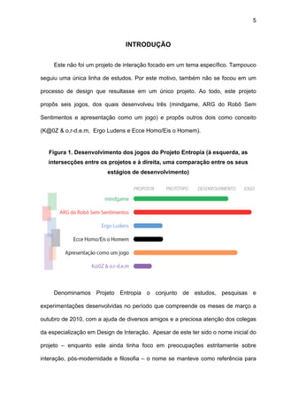 5



                                INTRODUÇÃO


     Este não foi um projeto de interação focado em um tema específico. Tampouco

seguiu uma única linha de estudos. Por este motivo, também não se focou em um

processo de design que resultasse em um único projeto. Ao todo, este projeto

propôs seis jogos, dos quais desenvolveu três (mindgame, ARG do Robô Sem

Sentimentos e apresentação como um jogo) e propôs outros dois como conceito

(K@0Z & o.r-d.e.m, Ergo Ludens e Ecce Homo/Eis o Homem).


   Figura 1. Desenvolvimento dos jogos do Projeto Entropia (à esquerda, as
   intersecções entre os projetos e à direita, uma comparação entre os seus
                         estágios de desenvolvimento)




     Denominamos Projeto Entropia o conjunto de estudos, pesquisas e

experimentações desenvolvidas no período que compreende os meses de março a

outubro de 2010, com a ajuda de diversos amigos e a preciosa atenção dos colegas

da especialização em Design de Interação. Apesar de este ter sido o nome inicial do

projeto – enquanto este ainda tinha foco em preocupações estritamente sobre

interação, pós-modernidade e filosofia – o nome se manteve como referência para
 