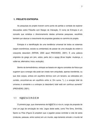 7




1. PROJETO ENTROPIA


      As pesquisas do projeto tiveram como ponto de partida a vontade de explorar

discussões sobre Filosofia com Design de Interação. O nome de Entropia é um

conceito que sintetiza o direcionamento destas primeiras pesquisas, escolhido

também por abarcar o crescimento de propostas geradas no caminho do projeto.


      Entropia é a identificação de uma tendência universal de todos os sistemas

(sejam econômicos, sociais ou ambientais) de passar de uma situação de ordem à

crescente desordem (RIFKIN, 2000 apud PROVIERO, 2001). É uma palavra

originária do grego em (em, sobre, perto de) e sqopg (lê-se tropêe: mudança, o

voltar-se, alternativa, troca, evolução).


      Dentro da termodinânica, entropia se baseia em alguns conceitos da física que

sugerem que a energia não pode ser criada nem aniquilada, apenas transferida, ou

que dois corpos, ambos em equilíbrio térmico com um terceiro, se colocados em

contato, encontram-se em equilíbrio entre si. Em suma, "(...) a energia total do

universo é constante e a entropia (a desordem) total está em contínuo aumento”

(PROVIERO, 2001).




1.1     K@0Z & O.R-D.E.M


      O primeiro jogo, que chamaremos de K@0Z & o.r-d.e.m, surgiu da proposta de

criar um jogo de simulação de vida. Jogos deste estilo, como The Sims, SimVida,

Spore ou Flow (Figura 2) propõem que o jogador possa controlar a vida de seres

(criaturas, pessoas, entre outros) em um mundo, seja tentando simular o mundo tal
 