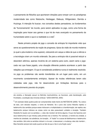 9



o pensamento de filósofos que apontaram direções para romper com os paradigmas

modernidade tais como Nietzsche, Heidegger, Deleuze, Wittgenstein, Derrida e

Huizinga. A intenção foi buscar, nos conceitos destes pensadores, os fundamentos

de “funcionamento” de mundo, para serem aplicados no jogo, como uma forma de

inspiração para trazer aos games o que há de mais avançado no pensamento da

humanidade sobre o que é a realidade e a vida2.


        Neste primeiro projeto de jogo o conceito de entropia foi importante visto que

serve ao questionamento da noção de progresso, típica da visão de mundo moderna

(a qual o pós-moderno viria superar), colocando em xeque a idéia de que a ciência e

a tecnologia criam um mundo ordenado. Se para a entropia não é possível reduzir a

desordem atômica, apenas movê-la de um sistema para outro, assim seria o jogo:

cada vez que fosse jogado, uma situação diferente poderia acontecer a partir das

relações que emergem. O que é considerado problema nunca é realmente resolvido:

no jogo os problemas vão sendo transferidos de um lugar para outro, em um

movimento constantemente entrópico. Apesar de muitas referências terem sido

coletadas este jogo, não foi desenvolvido por limitações técnicas para o

desenvolvimento previsto do projeto.


ela ampliou a liberação sexual na Belíndia machocêntrica, ao favorecer, pela banalização, pela
frivolidade, a aceitação das minorias eróticas." (DOS SANTOS, 2000)
2
    Um exemplo desta quebra pode ser compreendida neste trecho de NIETZSCHE (2006): “Eu coloco
de lado, com elevado respeito, o nome de Heráclito. Se o povo dos outros filósofos rejeitou o
testemunho dos sentidos porque esses indicavam a multiplicidade e a transformação, ele rejeitou seu
testemunho porque indicava as coisas como se elas possuíssem unidade e duração. Também
Heráclito foi injusto com os sentidos (...) eles não mentem de forma alguma. O que nós fazemos com
seus testemunhos é que introduz pela primeira vez a mentira. Por exemplo, a mentira da unidade, a
mentira da coisidade, da substância, da duração... A "razão" é a causa de falsificarmos o testemunho
dos sentidos. Até onde os sentidos indicam o vir-a-ser, o desvanecer, a mudança, eles não mentem...
Mas Heráclito sempre terá razão quanto ao fato de que o Ser é uma ficção vazia.”
 