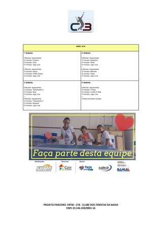 ABRIL 2016
1º SEMANA
5 Minutos: Aquecimento
15 minutos: Forhand
15 minutos: Drive
15 minutos: Jogo Livre
---
5 Minutos: Aquecimento
15 minutos: Saque
15 minutos: Inverte Saque
15 minutos: Jogo Livre
2º SEMANA
5 Minutos: Aquecimento
15 minutos: Backhand
15 minutos: Shoto
15 minutos: Jogo Livre
---
5 Minutos: Aquecimento
15 minutos: Mesinha
15 minutos: Harau
15 minutos: Jogo Livre
3º SEMANA
5 Minutos: Aquecimento
15 minutos: Treinamento X
15 minutos: Slice
15 minutos: Jogo Livre
---
5 Minutos: Aquecimento
15 minutos: Treinamento Y
15 minutos: Bloqueio
15 minutos: Jogo Livre
4º SEMANA
5 Minutos: Aquecimento
15 minutos: 2º Bola
15 minutos: Inverte 2º Bola
15 minutos: Jogo Livre
---
Torneio em ambos núcleos.
PROJETO PARCEIRO -FBTM - CTB - CLUBE DOS TENISTAS DA BAHIA
CNPJ 23.146.328/0001-16
 