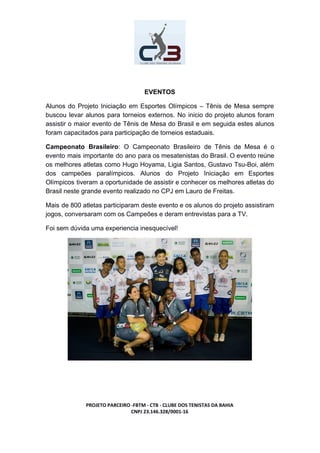 EVENTOS
Alunos do Projeto Iniciação em Esportes Olímpicos – Tênis de Mesa sempre
buscou levar alunos para torneios externos. No inicio do projeto alunos foram
assistir o maior evento de Tênis de Mesa do Brasil e em seguida estes alunos
foram capacitados para participação de torneios estaduais.
Campeonato Brasileiro​: O Campeonato Brasileiro de Tênis de Mesa é o
evento mais importante do ano para os mesatenistas do Brasil. O evento reúne
os melhores atletas como Hugo Hoyama, Ligia Santos, Gustavo Tsu-Boi, além
dos campeões paralímpicos. Alunos do Projeto Iniciação em Esportes
Olímpicos tiveram a oportunidade de assistir e conhecer os melhores atletas do
Brasil neste grande evento realizado no CPJ em Lauro de Freitas.
Mais de 800 atletas participaram deste evento e os alunos do projeto assistiram
jogos, conversaram com os Campeões e deram entrevistas para a TV.
Foi sem dúvida uma experiencia inesquecível!
PROJETO PARCEIRO -FBTM - CTB - CLUBE DOS TENISTAS DA BAHIA
CNPJ 23.146.328/0001-16
 