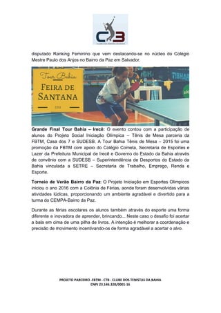 disputado Ranking Feminino que vem destacando-se no núcleo do Colégio
Mestre Paulo dos Anjos no Bairro da Paz em Salvador.
Grande Final Tour Bahia – Irecê: O evento contou com a participação de
alunos do Projeto Social Iniciação Olímpica – Tênis de Mesa parceria da
FBTM, Casa dos 7 e SUDESB. A Tour Bahia Tênis de Mesa – 2015 foi uma
promoção da FBTM com apoio do Colégio Cometa, Secretaria de Esportes e
Lazer da Prefeitura Municipal de Irecê e Governo do Estado da Bahia através
de convênio com a SUDESB – Superintendência de Desportos do Estado da
Bahia vinculada a SETRE – Secretaria de Trabalho, Emprego, Renda e
Esporte.
Torneio de Verão Bairro da Paz​: O Projeto Iniciação em Esportes Olimpicos
iniciou o ano 2016 com a Colônia de Férias, aonde foram desenvolvidas várias
atividades lúdicas, proporcionando um ambiente agradável e divertido para a
turma do CEMPA-Bairro da Paz.
Durante as férias escolares os alunos também através do esporte uma forma
diferente e inovadora de aprender, brincando... Neste caso o desafio foi acertar
a bala em cima de uma pilha de livros. A intenção é melhorar a coordenação e
precisão de movimento incentivando-os de forma agradável a acertar o alvo.
PROJETO PARCEIRO -FBTM - CTB - CLUBE DOS TENISTAS DA BAHIA
CNPJ 23.146.328/0001-16
 
