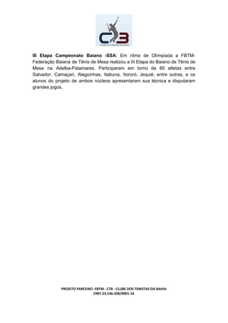 III Etapa Campeonato Baiano -SSA​: Em rítmo de Olímpiada a FBTM-
Federação Baiana de Tênis de Mesa realizou a III Etapa do Baiano de Tênis de
Mesa na Adelba-Patamares. Participaram em torno de 80 atletas entre
Salvador, Camaçari, Alagoinhas, Itabuna, Itororó, Jequié, entre outras, e os
alunos do projeto de ambos núcleos apresentaram sua técnica e disputaram
grandes jogos.
PROJETO PARCEIRO -FBTM - CTB - CLUBE DOS TENISTAS DA BAHIA
CNPJ 23.146.328/0001-16
 