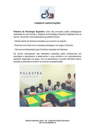 CURSOS E CAPACITAÇÕES
Palestra de Psicologia Esportiva​: Uma das principais ações pedagógicas
realizadas foi sem dúvida a Palestra de Psicológica Esportiva realizada com os
alunos. Os pontos mais destacados da palestra foram:
- Atitude diante de diversas situações que ocorrem no esporte
- Dicas de como lidar com a pressão psicológica nos Jogos e Eventos
- Técnicas de Respiração para Controlar situações de Estresse.
Os alunos participaram das atividades propostas pelos profissionais em
psicologia e aprenderam a desenvolver o auto controle e um comportamento
esportivo adequado nos jogos, com os adversários e quando enfrentam toda a
pressão e adrenalina normais na zona de competitividade.
PROJETO PARCEIRO -FBTM - CTB - CLUBE DOS TENISTAS DA BAHIA
CNPJ 23.146.328/0001-16
 