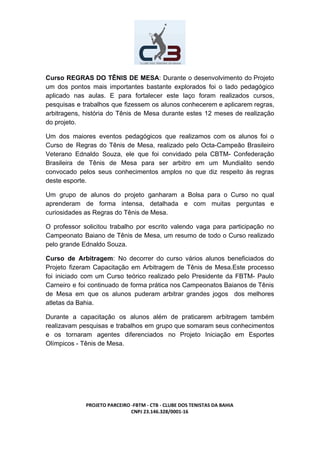 Curso REGRAS DO TÊNIS DE MESA​: Durante o desenvolvimento do Projeto
um dos pontos mais importantes bastante explorados foi o lado pedagógico
aplicado nas aulas. E para fortalecer este laço foram realizados cursos,
pesquisas e trabalhos que fizessem os alunos conhecerem e aplicarem regras,
arbitragens, história do Tênis de Mesa durante estes 12 meses de realização
do projeto.
Um dos maiores eventos pedagógicos que realizamos com os alunos foi o
Curso de Regras do Tênis de Mesa, realizado pelo Octa-Campeão Brasileiro
Veterano Ednaldo Souza, ele que foi convidado pela CBTM- Confederação
Brasileira de Tênis de Mesa para ser arbitro em um Mundialito sendo
convocado pelos seus conhecimentos amplos no que diz respeito às regras
deste esporte.
Um grupo de alunos do projeto ganharam a Bolsa para o Curso no qual
aprenderam de forma intensa, detalhada e com muitas perguntas e
curiosidades as Regras do Tênis de Mesa.
O professor solicitou trabalho por escrito valendo vaga para participação no
Campeonato Baiano de Tênis de Mesa, um resumo de todo o Curso realizado
pelo grande Ednaldo Souza.
Curso de Arbitragem​: No decorrer do curso vários alunos beneficiados do
Projeto fizeram Capacitação em Arbitragem de Tênis de Mesa.Este processo
foi iniciado com um Curso teórico realizado pelo Presidente da FBTM- Paulo
Carneiro e foi continuado de forma prática nos Campeonatos Baianos de Tênis
de Mesa em que os alunos puderam arbitrar grandes jogos dos melhores
atletas da Bahia.
Durante a capacitação os alunos além de praticarem arbitragem também
realizavam pesquisas e trabalhos em grupo que somaram seus conhecimentos
e os tornaram agentes diferenciados no Projeto Iniciação em Esportes
Olímpicos - Tênis de Mesa.
PROJETO PARCEIRO -FBTM - CTB - CLUBE DOS TENISTAS DA BAHIA
CNPJ 23.146.328/0001-16
 