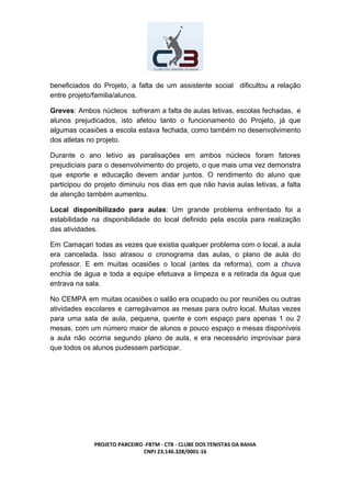 beneficiados do Projeto, a falta de um assistente social dificultou a relação
entre projeto/familia/alunos.
Greves​: Ambos núcleos sofreram a falta de aulas letivas, escolas fechadas, e
alunos prejudicados, isto afetou tanto o funcionamento do Projeto, já que
algumas ocasiões a escola estava fechada, como também no desenvolvimento
dos atletas no projeto.
Durante o ano letivo as paralisações em ambos núcleos foram fatores
prejudiciais para o desenvolvimento do projeto, o que mais uma vez demonstra
que esporte e educação devem andar juntos. O rendimento do aluno que
participou do projeto diminuiu nos dias em que não havia aulas letivas, a falta
de atenção também aumentou.
Local disponibilizado para aulas​: Um grande problema enfrentado foi a
estabilidade na disponibilidade do local definido pela escola para realização
das atividades.
Em Camaçari todas as vezes que existia qualquer problema com o local, a aula
era cancelada. Isso atrasou o cronograma das aulas, o plano de aula do
professor. E em muitas ocasiões o local (antes da reforma), com a chuva
enchia de água e toda a equipe efetuava a limpeza e a retirada da água que
entrava na sala.
No CEMPA em muitas ocasiões o salão era ocupado ou por reuniões ou outras
atividades escolares e carregávamos as mesas para outro local. Muitas vezes
para uma sala de aula, pequena, quente e com espaço para apenas 1 ou 2
mesas, com um número maior de alunos e pouco espaço e mesas disponíveis
a aula não ocorria segundo plano de aula, e era necessário improvisar para
que todos os alunos pudessem participar.
PROJETO PARCEIRO -FBTM - CTB - CLUBE DOS TENISTAS DA BAHIA
CNPJ 23.146.328/0001-16
 